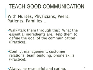 TEACH GOOD COMMUNICATION
With Nurses, Physicians, Peers,
Patients, Families…
Walk/talk them through this: What the
essential ingredients are. Help them to
define the goal of the communication
(Practice).
Conflict management, customer
relations, team building, phone skills
(Practice).
Always be respectful and caring.
20
 