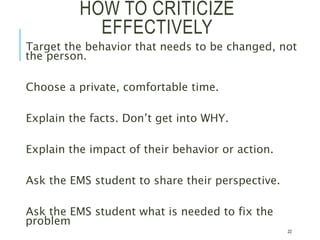 HOW TO CRITICIZE
EFFECTIVELY
Target the behavior that needs to be changed, not
the person.
Choose a private, comfortable time.
Explain the facts. Don’t get into WHY.
Explain the impact of their behavior or action.
Ask the EMS student to share their perspective.
Ask the EMS student what is needed to fix the
problem
22
 