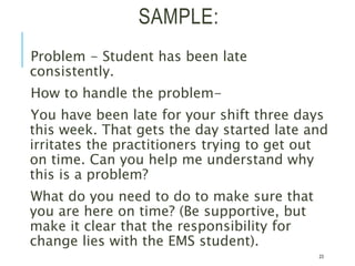 SAMPLE:
Problem - Student has been late
consistently.
How to handle the problem-
You have been late for your shift three days
this week. That gets the day started late and
irritates the practitioners trying to get out
on time. Can you help me understand why
this is a problem?
What do you need to do to make sure that
you are here on time? (Be supportive, but
make it clear that the responsibility for
change lies with the EMS student).
23
 