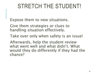STRETCH THE STUDENT!
Expose them to new situations.
Give them strategies or clues to
handling situation effectively.
Take over only when safety is an issue!
Afterwards, help the student review
what went well and what didn’t. What
would they do differently if they had the
chance?
24
 
