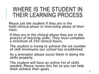 WHERE IS THE STUDENT IN
THEIR LEARNING PROCESS
Please ask the student if they are in the
field/clinical phase or internship phase of their
class.
If they are in the clinical phase they are in the
process of learning skills. They must complete
a minimum of 250 clinical hours.
The student is trying to achieve the set number
of skill minimums our school has established.
As a preceptor please assist them in doing the
skills properly.
The student will have an online list of skills
needed. Please review this list so you can help
them achieve their goals.
26
 
