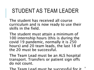 STUDENT AS TEAM LEADER
The student has received all course
curriculum and is now ready to use their
skills in the field.
The student must attain a minimum of
100 internship hours (this is during the
covid 19 pandemic, normally it is 250
hours) and 20 team leads, the last 18 of
the 20 must be successful.
The Team Lead must be an ALS hospital
transport. Transfers or patient sign offs
do not count.
28
 