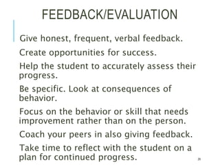 FEEDBACK/EVALUATION
Give honest, frequent, verbal feedback.
Create opportunities for success.
Help the student to accurately assess their
progress.
Be specific. Look at consequences of
behavior.
Focus on the behavior or skill that needs
improvement rather than on the person.
Coach your peers in also giving feedback.
Take time to reflect with the student on a
plan for continued progress. 29
 