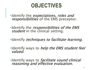 OBJECTIVES
Identify the expectations, roles and
responsibilities of the EMS preceptor.
Identify the responsibilities of the EMS
student in the clinical setting.
Identify techniques to facilitate learning.
Identify ways to help the EMS student feel
valued.
Identify ways to facilitate sound clinical
reasoning and effective evaluation.
3
 