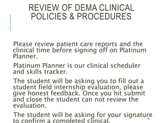 REVIEW OF DEMA CLINICAL
POLICIES & PROCEDURES
Please review patient care reports and the
clinical time before signing off on Platinum
Planner.
Platinum Planner is our clinical scheduler
and skills tracker.
The student will be asking you to fill out a
student field internship evaluation, please
give honest feedback. Once you hit submit
and close the student can not review the
evaluation.
The student will be asking for your signature33
 
