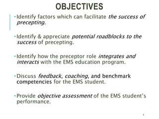OBJECTIVES
 Identify factors which can facilitate the success of
precepting.
 Identify & appreciate potential roadblocks to the
success of precepting.
 Identify how the preceptor role integrates and
interacts with the EMS education program.
 Discuss feedback, coaching, and benchmark
competencies for the EMS student.
 Provide objective assessment of the EMS student’s
performance.
4
 