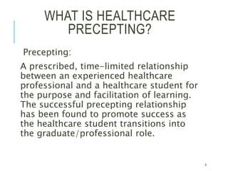 WHAT IS HEALTHCARE
PRECEPTING?
Precepting:
A prescribed, time-limited relationship
between an experienced healthcare
professional and a healthcare student for
the purpose and facilitation of learning.
The successful precepting relationship
has been found to promote success as
the healthcare student transitions into
the graduate/professional role.
5
 