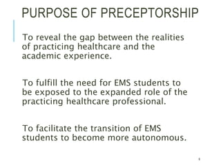 PURPOSE OF PRECEPTORSHIP
To reveal the gap between the realities
of practicing healthcare and the
academic experience.
To fulfill the need for EMS students to
be exposed to the expanded role of the
practicing healthcare professional.
To facilitate the transition of EMS
students to become more autonomous.
6
 