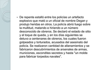 De repente estalló entre los policías un artefacto explosivo que mató a un oficial de nombre Degan y produjo heridas en otros. La policía abrió fuego sobre la multitud, matando e hiriendo a un número desconocido de obreros. Se declaró el estado de sitio y el toque de queda, y en los días siguientes se detuvo a centenares de obreros, los cuales fueron golpeados y torturados, acusados del asesinato del policía. Se realizaron cantidad de allanamientos y se fabricaron descubrimientos de arsenales de armas, municiones, escondites secretos y hasta "un molde para fabricar torpedos navales".