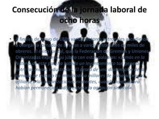 Consecución de la jornada laboral de ocho horasA finales de mayo de 1886 varios sectores patronales accedieron a otorgar la jornada de 8 horas a varios centenares de miles de obreros. El éxito fue tal, que la Federación de Gremios y Uniones Organizadas expresó su júbilo con estas palabras: «Jamás en la historia de este país ha habido un levantamiento tan general entre las masas industriales. El deseo de una disminución de la jornada de trabajo ha impulsado a millones de trabajadores a afiliarse a las organizaciones existentes, cuando hasta ahora habían permanecido indiferentes a la agitación sindical».