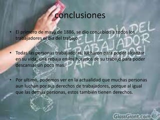 conclusionesEl primero de mayo de 1886, se dio concebido a todos los trabajadores el día del trabajo.Todas las personas trabajadoras, lucharon para poder alcanzar en su vida, una rebaja en los horarios de su trabajo para poder descansar un poco mas.Por ultimo, podemos ver en la actualidad que muchas personas aun luchan por sus derechos de trabajadores, porque al igual que las demás personas, estos también tienen derechos.