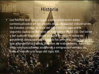 HistoriaLos hechos que dieron lugar a esta celebración están contextualizados en los albores de la revolución industrial en los Estados Unidos. A fines del siglo XIX Chicago era la segunda ciudad en número de habitantes de EE.UU. Del oeste y del sudeste llegaban cada año por ferrocarril miles de ganaderos desocupados, creando las primeras villas humildes que albergarían a cientos de miles de trabajadores. Además, estos centros urbanos acogieron a emigrantes venidos de todo el mundo a lo largo del siglo XIX.