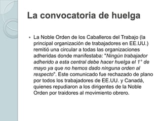 La convocatoria de huelgaLa Noble Orden de los Caballeros del Trabajo (la principal organización de trabajadores en EE.UU.) remitió una circular a todas las organizaciones adheridas donde manifestaba: "Ningún trabajador adherido a esta central debe hacer huelga el 1° de mayo ya que no hemos dado ninguna orden al respecto". Este comunicado fue rechazado de plano por todos los trabajadores de EE.UU. y Canadá, quienes repudiaron a los dirigentes de la Noble Orden por traidores al movimiento obrero.