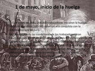 1 de mayo, inicio de la huelgaEl 1 de mayo de 1886, 200.000 trabajadores iniciaron la huelga, mientras que otros 200.000 obtenían esa conquista con la simple amenaza de paro.En Chicago donde las condiciones de los trabajadores eran mucho peores que en otras ciudades del país las movilizaciones siguieron los días 2 y 3 de mayo. La única fábrica que trabajaba era la fábrica de maquinaria agrícola McCormick que estaba en huelga desde el 16 de febrero porque querían descontar a los obreros una cantidad para la construcción de una iglesia. La producción se mantenía a base de esquiroles. 