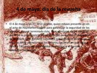 4 de mayo, día de la revueltaEl 4 de mayo a las 21:30 el alcalde, quien estuvo presente en en el acto de HaymarketSquare para garantizar la seguridad de los obreros, dio por terminado éste. Pero el mismo siguió con gran parte de la concurrencia (más de 20.000 personas). El inspector de la policía John Bonfield consideró que habiendo terminado el acto no debía permitir que los obreros siguieran en ese lugar, y junto a 180 policías uniformados avanzó hacia el parque y empezó a reprimirlos. 