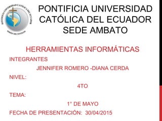 PONTIFICIA UNIVERSIDAD
CATÓLICA DEL ECUADOR
SEDE AMBATO
HERRAMIENTAS INFORMÁTICAS
INTEGRANTES
JENNIFER ROMERO -DIANA CERDA
NIVEL:
4TO
TEMA:
1° DE MAYO
FECHA DE PRESENTACIÓN: 30/04/2015
 