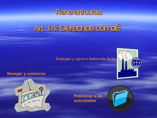 Tiene artículos: Art.  14: Derechos como… Navegar y comerciar   Peticionar a las autoridades   Trabajar y ejercer industria licita 