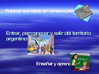Entrar, permanecer y salir del territorio argentino  Publicar sus ideas sin censura previa  Enseñar y aprender  