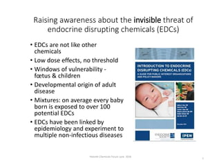 Raising awareness about the invisible threat of
endocrine disrupting chemicals (EDCs)
• EDCs are not like other
chemicals
• Low dose effects, no threshold
• Windows of vulnerability -
fœtus & children
• Developmental origin of adult
disease
• Mixtures: on average every baby
born is exposed to over 100
potential EDCs
• EDCs have been linked by
epidemiology and experiment to
multiple non-infectious diseases
Helsinki Chemicals Forum June 2018
1
 