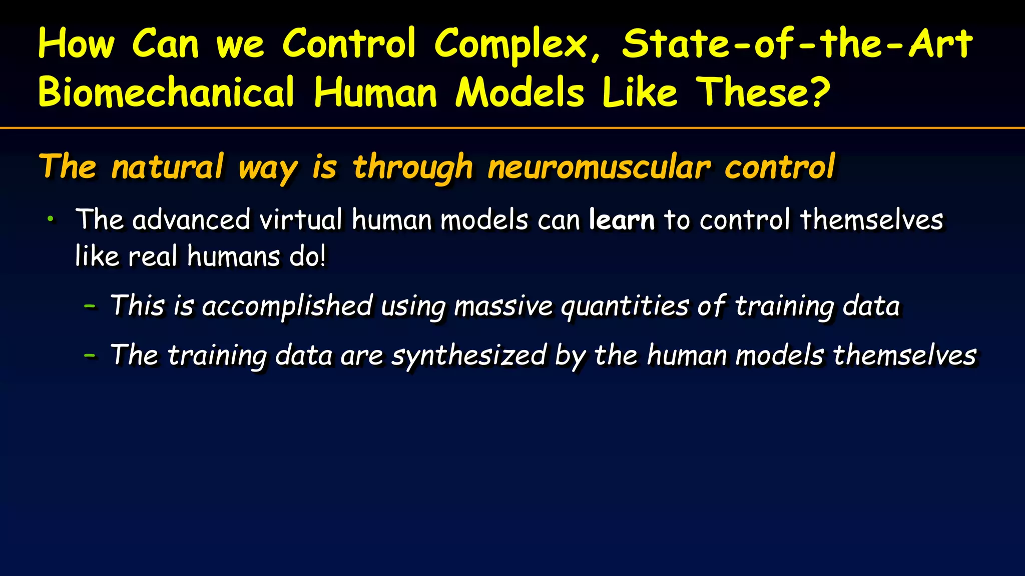 How Can we Control Complex, State-of-the-Art
Biomechanical Human Models Like These?
The natural way is through neuromuscular control
• The advanced virtual human models can learn to control themselves
like real humans do!
– This is accomplished using massive quantities of training data
– The training data are synthesized by the human models themselves
 