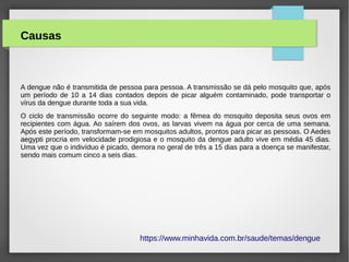 Causas
A dengue não é transmitida de pessoa para pessoa. A transmissão se dá pelo mosquito que, após
um período de 10 a 14 dias contados depois de picar alguém contaminado, pode transportar o
vírus da dengue durante toda a sua vida.
O ciclo de transmissão ocorre do seguinte modo: a fêmea do mosquito deposita seus ovos em
recipientes com água. Ao saírem dos ovos, as larvas vivem na água por cerca de uma semana.
Após este período, transformam-se em mosquitos adultos, prontos para picar as pessoas. O Aedes
aegypti procria em velocidade prodigiosa e o mosquito da dengue adulto vive em média 45 dias.
Uma vez que o indivíduo é picado, demora no geral de três a 15 dias para a doença se manifestar,
sendo mais comum cinco a seis dias.
https://www.minhavida.com.br/saude/temas/dengue
 