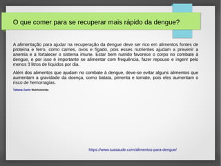 O que comer para se recuperar mais rápido da dengue?
A alimentação para ajudar na recuperação da dengue deve ser rico em alimentos fontes de
proteína e ferro, como carnes, ovos e fígado, pois esses nutrientes ajudam a prevenir a
anemia e a fortalecer o sistema imune. Estar bem nutrido favorece o corpo no combate à
dengue, e por isso é importante se alimentar com frequência, fazer repouso e ingerir pelo
menos 3 litros de líquidos por dia.
Além dos alimentos que ajudam no combate à dengue, deve-se evitar alguns alimentos que
aumentam a gravidade da doença, como batata, pimenta e tomate, pois eles aumentam o
risco de hemorragias.
Tatiana Zanin Nutricionista
https://www.tuasaude.com/alimentos-para-dengue/
 