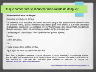 O que comer para se recuperar mais rápido da dengue?
Alimentos indicados na dengue
Alimentos permitidos na dengue
Os alimentos mais indicados para quem está com dengue são especialmente alimentos ricos
em proteína e ferro, que são nutrientes importantes para evitar anemia e aumentar a formação
de plaquetas, substância essencial para prevenir hemorragias e que está em falta no organismo
durante a dengue. Assim, os alimentos que ajudam contra a dengue são:
Carnes magras, como frango, carne vermelha sem gordura e peixe;
Fígado;
Leite e derivados;
Ovo;
Feijão, grão-de-bico, lentilha, ervilha;
Água, água de coco, sucos naturais de frutas.
https://www.tuasaude.com/alimentos-para-dengue/
Além disso, é também importante consumir alimentos ricos em vitamina C, como laranja, acerola,
abacaxi e kiwi, pois essa vitamina ajuda na absorção de ferro no intestino e fortalece o sistema imune.
Veja também os chás que são indicados para melhorar os sintomas da dengue em:
Melhores remédios caseiros para Dengue.
 