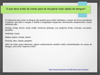 Os alimentos para evitar na dengue são aqueles que contêm salicilatos, e atuam de forma semelhante
à aspirina, que afina o sangue e retarda a coagulação sanguínea, favorecendo sangramentos. Esses
alimentos são:
Ameixa, cereja, amora, maçã, melão, nectarina, pêssego, uva, tangerina, limão, morango, uva passa,
groselha;
Amêndoa, nozes;
Batata, pepino, tomate, abricó;
Pimenta, alho, cebola, gengibre.
Além de evitar esses alimentos, alguns medicamentos também estão contraindicados em casos de
dengue, como AAS, Aspirina e Doril.
https://www.tuasaude.com/alimentos-para-dengue/
O que devo evitar de comer para se recuperar mais rápido da dengue?
 
