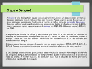 O que é Dengue?
A dengue é uma doença febril aguda causada por um vírus, sendo um dos principais problemas
de saúde pública no mundo. É transmitida pelo mosquito Aedes aegypti, que se desenvolve em
áreas tropicais e subtropicais. Atualmente, a vacina é a melhor forma de prevenção da dengue.
Segundo o último boletim epidemiológico do Ministério da Saúde, divulgado em janeiro de 2018,
foram registrados menos casos prováveis de dengue em 2017, 252.054 casos contra 1.483.623
em 2016.
A Organização Mundial da Saúde (OMS) estima que entre 50 a 100 milhões de pessoas se
infectem anualmente com a dengue em mais de 100 países de todos os continentes, exceto a
Europa. Cerca de 550 mil doentes necessitam de hospitalização e 20 mil morrem em
consequência da dengue.
Existem quatro tipos de dengue, de acordo com os quatro sorotipos: DEN-1, DEN-2, DEN-3 e
DEN-4. Quando uma pessoa tem dengue tem uma imunidade relativa contra outro sorotipo.
É uma doença potencialmente grave, porque pode evoluir para a dengue hemorrágica a síndrome
do choque da dengue, caracterizadas por sangramento e queda de pressão arterial, o que eleva o
risco de morte. A melhor maneira de combater esse mal é atuando de forma preventiva,
impedindo a reprodução do mosquito.
 