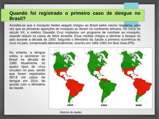 História do Aedes
Quando foi registrado o primeiro caso de dengue no
Brasil?
Acredita-se que o mosquito Aedes aegypti chegou ao Brasil pelos navios negreiros, uma
vez que as primeiras aparições do mosquito se deram no continente africano. No início do
século XX, o médico Oswaldo Cruz implantou um programa de combate ao mosquito,
visando reduzir os casos de febre amarela. Essa medida chegou a eliminar a dengue no
país durante a década de 1950. Segundo o Ministério da Saúde a primeira ocorrência do
vírus no país, comprovada laboratorialmente, ocorreu em 1981-1982 em Boa Vista (PR).
No entanto, a dengue
voltou a acontecer no
Brasil na década de
1980. Atualmente, os
quatro tipos de vírus
circulam no país, sendo
que foram registrados
587,8 mil casos de
dengue em 2014, de
acordo com o Ministério
da Saúde.
 