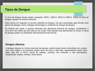 Tipos de Dengue
O vírus da dengue possui quatro variações: DEN-1, DEN-2, DEN-3 e DEN-4. Todos os tipos de
dengue causam os mesmo sintomas.
Caso ocorra um segundo ou terceiro episódio da dengue, há risco aumentado para formas mais
graves da dengue, como a dengue hemorrágica e síndrome do choque da dengue
Na maioria dos casos, a pessoa infectada não apresenta sintomas de dengue, combatendo o
vírus sem nem saber que ele está em seu corpo. Para aqueles que apresentam os sinais, os tipos
de dengue podem se manifestar clinicamente de três formas:
Dengue clássica
A dengue clássica é a forma mais leve da doença, sendo muitas vezes confundida com a gripe.
Tem início súbito e os sintomas podem durar de cinco a sete dias, apresentando sinais como
febre alta (39° a 40°C), dores de cabeça, cansaço, dor muscular e nas articulações,
indisposição, enjôos, vômitos, entre outros.
 
