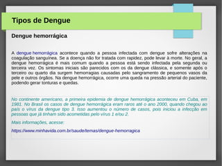 Dengue hemorrágica
A dengue hemorrágica acontece quando a pessoa infectada com dengue sofre alterações na
coagulação sanguínea. Se a doença não for tratada com rapidez, pode levar à morte. No geral, a
dengue hemorrágica é mais comum quando a pessoa está sendo infectada pela segunda ou
terceira vez. Os sintomas iniciais são parecidos com os da dengue clássica, e somente após o
terceiro ou quarto dia surgem hemorragias causadas pelo sangramento de pequenos vasos da
pele e outros órgãos. Na dengue hemorrágica, ocorre uma queda na pressão arterial do paciente,
podendo gerar tonturas e quedas.
No continente americano, a primeira epidemia de dengue hemorrágica aconteceu em Cuba, em
1981. No Brasil os casos de dengue hemorrágica eram raros até o ano 2000, quando chegou ao
país o vírus da dengue tipo 3. Isso aumentou o número de casos, pois iniciou a infecção em
pessoas que já tinham sido acometidas pelo vírus 1 e/ou 2.
Mais informações, acesse:
https://www.minhavida.com.br/saude/temas/dengue-hemorragica
Tipos de Dengue
 