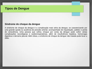 Síndrome do choque da dengue
A síndrome de choque da dengue é a complicação mais séria da dengue, se caracterizando por
uma grande queda ou ausência de pressão arterial, acompanhado de inquietação, palidez e perda
de consciência. Uma pessoa que sofreu choque por conta da dengue pode sofrer várias
complicações neurológicas e cardiorrespiratórias, além de insuficiência hepática, hemorragia
digestiva e derrame pleural. Além disso, a síndrome de choque da dengue não tratada pode levar a
óbito.
Tipos de Dengue
 