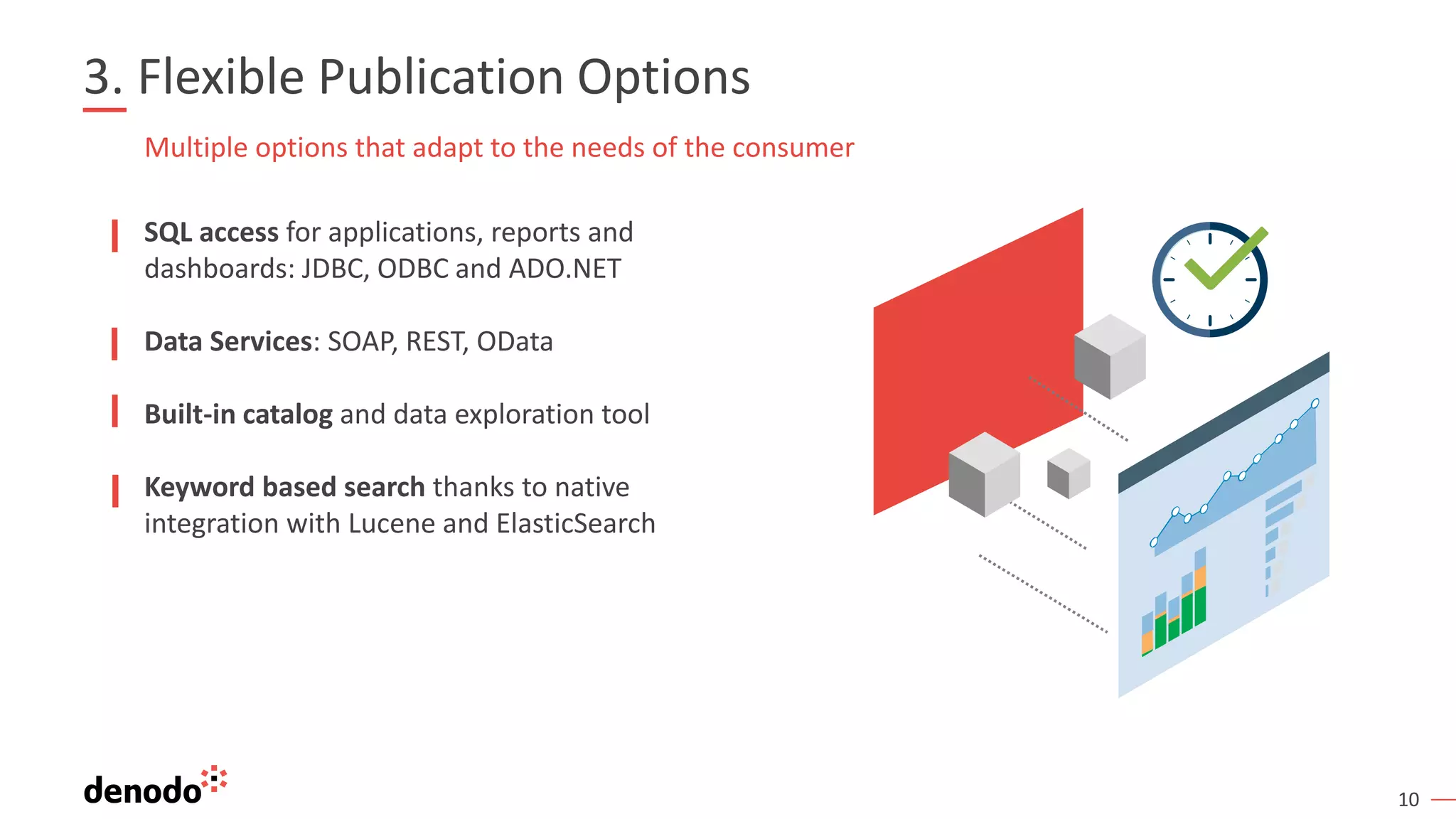 10
3. Flexible Publication Options
SQL access for applications, reports and
dashboards: JDBC, ODBC and ADO.NET
Data Services: SOAP, REST, OData
Built-in catalog and data exploration tool
Keyword based search thanks to native
integration with Lucene and ElasticSearch
Multiple options that adapt to the needs of the consumer
 