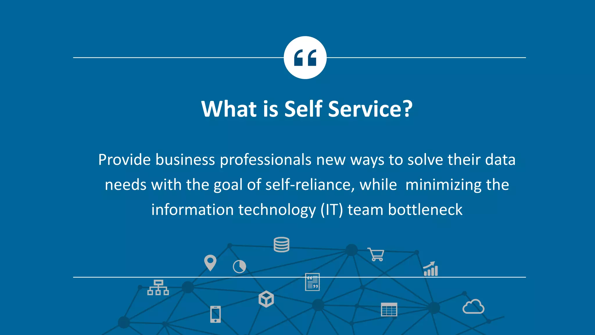 Provide business professionals new ways to solve their data
needs with the goal of self-reliance, while minimizing the
information technology (IT) team bottleneck
What is Self Service?
 