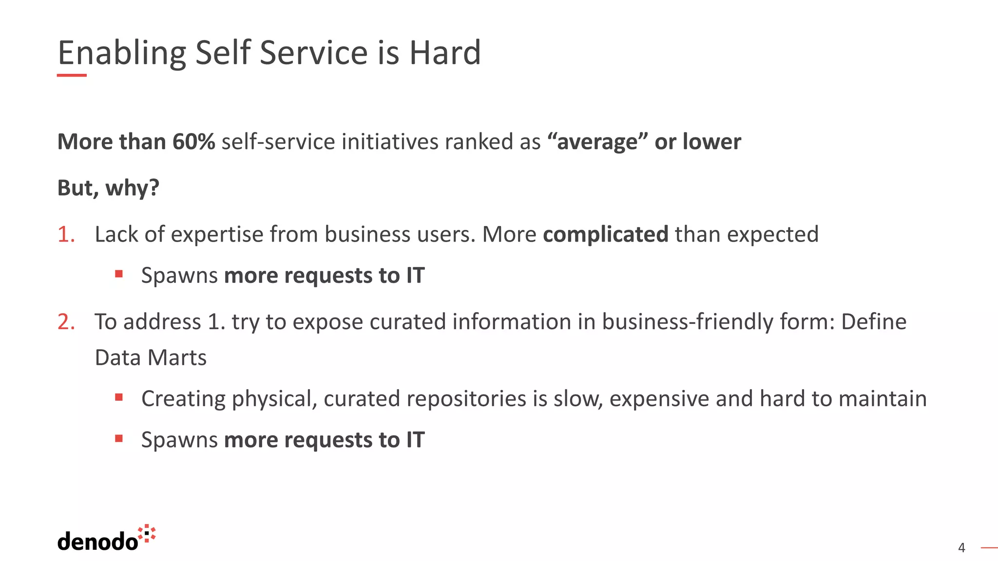 4
More than 60% self-service initiatives ranked as “average” or lower
But, why?
1. Lack of expertise from business users. More complicated than expected
▪ Spawns more requests to IT
2. To address 1. try to expose curated information in business-friendly form: Define
Data Marts
▪ Creating physical, curated repositories is slow, expensive and hard to maintain
▪ Spawns more requests to IT
Enabling Self Service is Hard
 