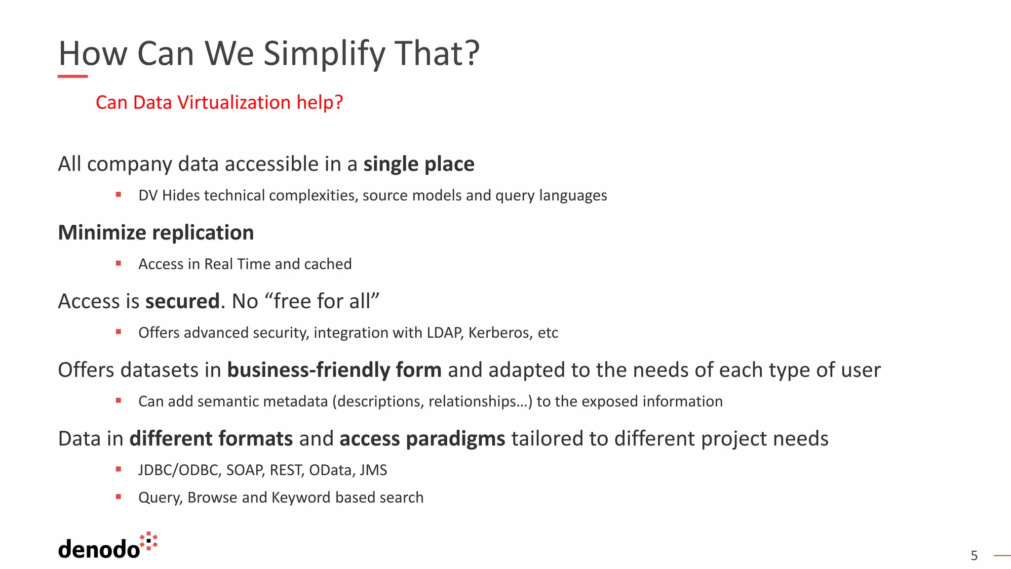 5
How Can We Simplify That?
Can Data Virtualization help?
All company data accessible in a single place
▪ DV Hides technical complexities, source models and query languages
Minimize replication
▪ Access in Real Time and cached
Access is secured. No “free for all”
▪ Offers advanced security, integration with LDAP, Kerberos, etc
Offers datasets in business-friendly form and adapted to the needs of each type of user
▪ Can add semantic metadata (descriptions, relationships…) to the exposed information
Data in different formats and access paradigms tailored to different project needs
▪ JDBC/ODBC, SOAP, REST, OData, JMS
▪ Query, Browse and Keyword based search
 