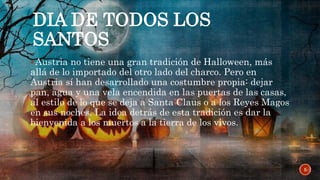 DIA DE TODOS LOS
SANTOS
Austria no tiene una gran tradición de Halloween, más
allá de lo importado del otro lado del charco. Pero en
Austria sí han desarrollado una costumbre propia: dejar
pan, agua y una vela encendida en las puertas de las casas,
al estilo de lo que se deja a Santa Claus o a los Reyes Magos
en sus noches. La idea detrás de esta tradición es dar la
bienvenida a los muertos a la tierra de los vivos.
5