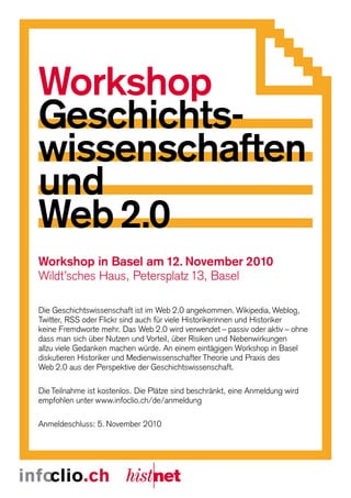 Workshop
Geschichts-
wissenschaften
und
Web 2.0
Workshop in Basel am 12. November 2010
Wildt’sches Haus, Petersplatz 13, Basel

Die Geschichtswissenschaft ist im Web 2.0 angekommen. Wikipedia, Weblog,
Twitter, RSS oder Flickr sind auch für viele Historikerinnen und Historiker
keine Fremdworte mehr. Das Web 2.0 wird verwendet – passiv oder aktiv – ohne
dass man sich über Nutzen und Vorteil, über Risiken und Nebenwirkungen
allzu viele Gedanken machen würde. An einem eintägigen Workshop in Basel
diskutieren Historiker und Medienwissenschafter Theorie und Praxis des
Web 2.0 aus der Perspektive der Geschichtswissenschaft.

Die Teilnahme ist kostenlos. Die Plätze sind beschränkt, eine Anmeldung wird
empfohlen unter www.infoclio.ch/de/anmeldung

Anmeldeschluss: 5. November 2010
 