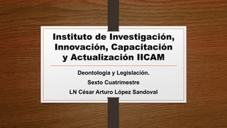 Instituto de Investigación,
Innovación, Capacitación
y Actualización IICAM
Deontología y Legislación.
Sexto Cuatrimestre
LN César Arturo López Sandoval
 