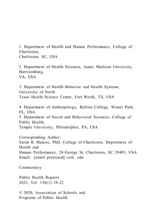 1 Department of Health and Human Performance, College of
Charleston,
Charleston, SC, USA
2 Department of Health Sciences, James Madison University,
Harrisonburg,
VA, USA
3 Department of Health Behavior and Health Systems,
University of North
Texas Health Science Center, Fort Worth, TX, USA
4 Department of Anthropology, Rollins College, Winter Park,
FL, USA
5 Department of Social and Behavioral Sciences, College of
Public Health,
Temple University, Philadelphia, PA, USA
Corresponding Author:
Sarah B. Maness, PhD, College of Charleston, Department of
Health and
Human Performance, 24 George St, Charleston, SC 29401, USA.
Email: [email protected] cofc. edu
Commentary
Public Health Reports
2021, Vol. 136(1) 18-22
© 2020, Association of Schools and
Programs of Public Health
 