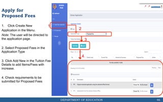 DEPARTMENT OF EDUCATION
1. Click Create New
Application in the Menu.
Note: The user will be directed to
the application page.
2. Select Proposed Fees in the
Application Type
3. Click Add New in the Tuition Fee
Details to add Items/Fees with
increase.
4. Check requirements to be
submitted for Proposed Fees
1
46
2
3
Apply for
Proposed Fees
4
 