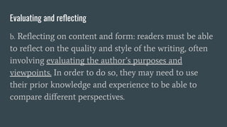 Evaluating and reﬂecting
b. Reﬂecting on content and form: readers must be able
to reﬂect on the quality and style of the writing, often
involving evaluating the author’s purposes and
viewpoints. In order to do so, they may need to use
their prior knowledge and experience to be able to
compare diﬀerent perspectives.
 