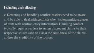 Evaluating and reﬂecting
c. Detecting and handling conﬂict: readers need to be aware
and be able to deal with conﬂicts when facing multiple pieces
of texts with contradictory information. Handling conﬂict
typically requires readers to assign discrepant claims to their
respective sources and to assess the soundness of the claims
and/or the credibility of the sources.
 