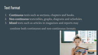 Text Format
1. Continuous texts such as sections, chapters and books.
2. Non-continuous texts:tables, graphs, diagrams and schedules.
3. Mixed texts such as articles in magazines and reports may
combine both continuous and non-continuous formats
 