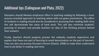 Additional tips (Calingasan and Plata, 2022)
Educators should likewise emphasize effort in teaching reading by following a more
process-oriented approach to teaching where skills are given prominence. The effort
of students in reading should also be considered in assessing their reading skills since
this will demonstrate the value of hard work. This will also minimize students’
guessing of answers and provide teachers an idea of the thinking process behind
their answers.
Finally, teachers should properly process the setbacks students experience and
explain that these are part of learning to avoid demotivation on the part of learners.
They can also use process-focused criticism (Dweck, 2008) to make them understand
how to do better in reading next time.
 