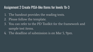 Assignment 2 Create PISA-like Items for levels 1b-3
1. The handout provides the reading texts.
2. Please follow the template.
3. You can refer to the PD Toolkit for the framework and
sample test items.
4. The deadline of submission is on Mar 5, 9pm.
 