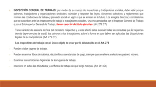 1. INSPECCIÓN GENERAL DE TRABAJO: por medio de su cuerpo de inspectores y trabajadores sociales, debe velar porque
patronos, trabajadores y organizaciones sindicales, cumplan y respeten las leyes, convenios colectivos y reglamentos que
normen las condiciones de trabajo y previsión social en vigor o que se emitan en lo futuro. Los arreglos directos y conciliatorios
que se suscriban ante los inspectores de trabajo o trabajadores sociales, una vez aprobados por el Inspector General de Trabajo
o por el Subinspector General de Trabajo, tienen carácter de título ejecutivo. (Art. 278 CT)
Tiene carácter de asesoría técnica del ministerio respectivo y, a este efecto debe evacuar todas las consultas que le hagan las
demás dependencias de aquél, los patronos o los trabajadores, sobre la forma en que deben ser aplicadas las disposiciones
legales de su competencia. (Art. 279 CT).
Los inspectores de trabajo con el único objeto de velar por lo establecido en el Art. 278
- Pueden visitar lugares de trabajo.
- Pueden examinar libros de salarios, de planillas o constancias de pago, siempre que se refiere a relaciones patrono -obrero.
- Examinar las condiciones higiénicas de los lugares de trabajo.
- Intervenir en todas las dificultades y conflictos de trabajo de que tenga noticias. (Art. 281 CT)
 