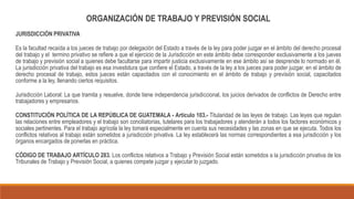 ORGANIZACIÓN DE TRABAJO Y PREVISIÓN SOCIAL
JURISDICCIÓN PRIVATIVA
Es la facultad recaída a los jueces de trabajo por delegación del Estado a través de la ley para poder juzgar en el ámbito del derecho procesal
del trabajo y el termino privativo se refiere a que el ejercicio de la Jurisdicción en este ámbito debe corresponder exclusivamente a los jueves
de trabajo y previsión social a quienes debe facultarse para impartir justicia exclusivamente en ese ámbito así se desprende lo normado en él.
La jurisdicción privativa del trabajo es esa investidura que confiere el Estado, a través de la ley a los jueces para poder juzgar, en el ámbito de
derecho procesal de trabajo, estos jueces están capacitados con el conocimiento en el ámbito de trabajo y previsión social, capacitados
conforme a la ley, llenando ciertos requisitos.
Jurisdicción Laboral: La que tramita y resuelve, donde tiene independencia jurisdiccional, los juicios derivados de conflictos de Derecho entre
trabajadores y empresarios.
CONSTITUCIÓN POLÍTICA DE LA REPÚBLICA DE GUATEMALA - Artículo 103.- Titularidad de las leyes de trabajo. Las leyes que regulan
las relaciones entre empleadores y el trabajo son conciliatorias, tutelares para los trabajadores y atenderán a todos los factores económicos y
sociales pertinentes. Para el trabajo agrícola la ley tomará especialmente en cuenta sus necesidades y las zonas en que se ejecuta. Todos los
conflictos relativos al trabajo están sometidos a jurisdicción privativa. La ley establecerá las normas correspondientes a esa jurisdicción y los
órganos encargados de ponerlas en práctica.
CÓDIGO DE TRABAJO ARTÍCULO 283. Los conflictos relativos a Trabajo y Previsión Social están sometidos a la jurisdicción privativa de los
Tribunales de Trabajo y Previsión Social, a quienes compete juzgar y ejecutar lo juzgado.
 