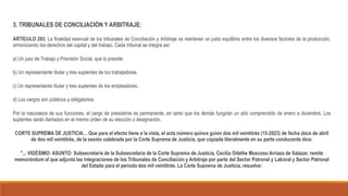3. TRIBUNALES DE CONCILIACIÓN Y ARBITRAJE:
ARTÍCULO 293. La finalidad esencial de los tribunales de Conciliación y Arbitraje es mantener un justo equilibrio entre los diversos factores de la producción,
armonizando los derechos del capital y del trabajo. Cada tribunal se integra así:
a) Un juez de Trabajo y Previsión Social, que lo preside.
b) Un representante titular y tres suplentes de los trabajadores.
c) Un representante titular y tres suplentes de los empleadores.
d) Los cargos son públicos y obligatorios.
Por la naturaleza de sus funciones, el cargo de presidente es permanente, en tanto que los demás fungirán un año comprendido de enero a diciembre. Los
suplentes serán llamados en el mismo orden de su elección o designación.
CORTE SUPREMA DE JUSTICIA… Que para el efecto tiene a la vista, el acta número quince guion dos mil veintitrés (15-2023) de fecha doce de abril
de dos mil veintitrés, de la sesión celebrada por la Corte Suprema de Justicia, que copiada literalmente en su parte conducente dice:
"... VIGÉSIMO: ASUNTO: Subsecretaria de la Subsecretaría de la Corte Suprema de Justicia, Cecilia Odethe Moscoso Arriaza de Salazar, remite
memorándum al que adjunta las integraciones de los Tribunales de Conciliación y Arbitraje por parte del Sector Patronal y Laboral y Sector Patronal
del Estado para el periodo dos mil veintitrés. La Corte Suprema de Justicia, resuelve:
 